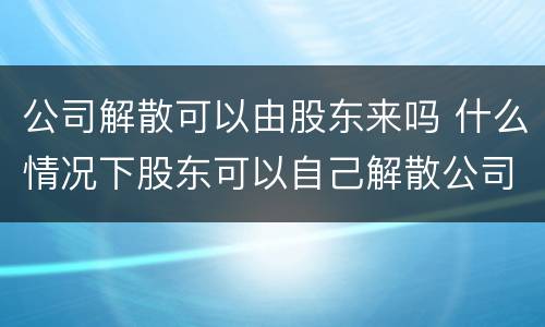 公司解散可以由股东来吗 什么情况下股东可以自己解散公司