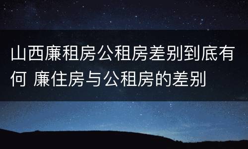 山西廉租房公租房差别到底有何 廉住房与公租房的差别