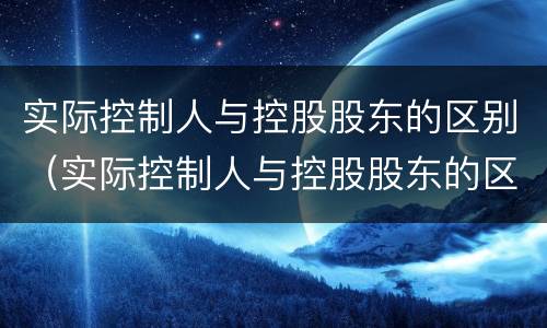 实际控制人与控股股东的区别（实际控制人与控股股东的区别是什么）