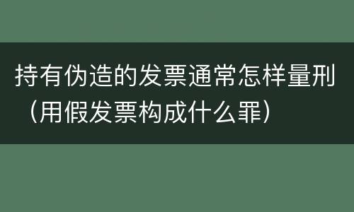 持有伪造的发票通常怎样量刑（用假发票构成什么罪）