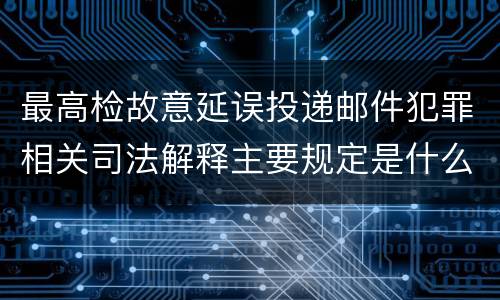 最高检故意延误投递邮件犯罪相关司法解释主要规定是什么