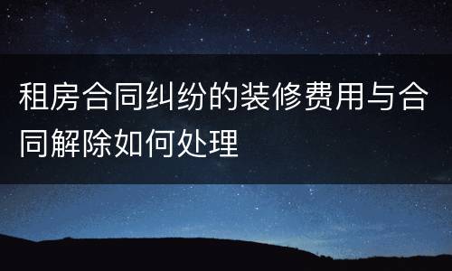 租房合同纠纷的装修费用与合同解除如何处理