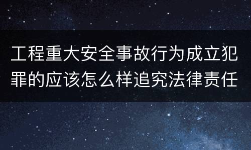 工程重大安全事故行为成立犯罪的应该怎么样追究法律责任