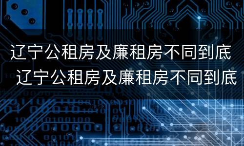 辽宁公租房及廉租房不同到底 辽宁公租房及廉租房不同到底能不能买