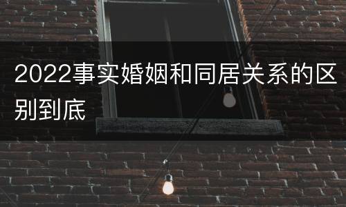 2022事实婚姻和同居关系的区别到底