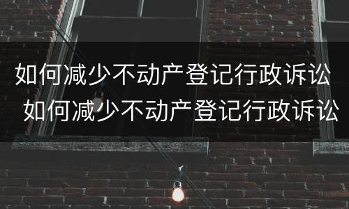 如何减少不动产登记行政诉讼 如何减少不动产登记行政诉讼风险