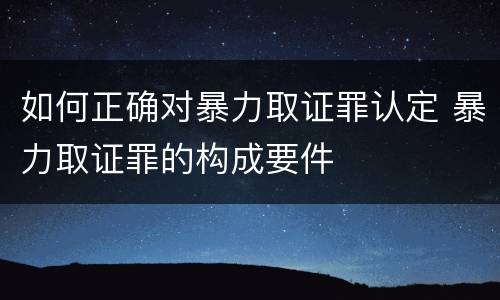 如何正确对暴力取证罪认定 暴力取证罪的构成要件