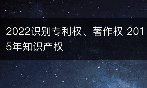 2022识别专利权、著作权 2015年知识产权