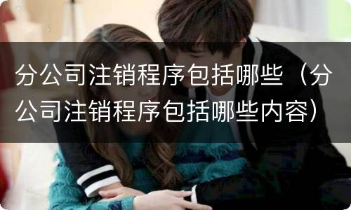 分公司注销程序包括哪些（分公司注销程序包括哪些内容）