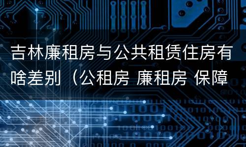 吉林廉租房与公共租赁住房有啥差别（公租房 廉租房 保障性住房区别）