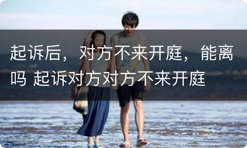 起诉后，对方不来开庭，能离吗 起诉对方对方不来开庭