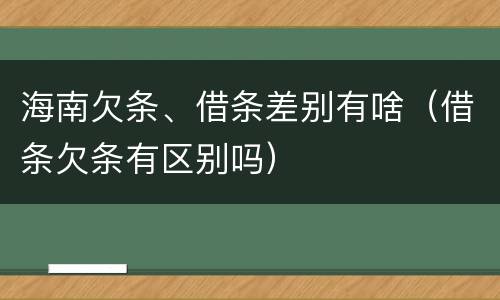 海南欠条、借条差别有啥（借条欠条有区别吗）