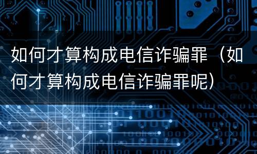 如何才算构成电信诈骗罪（如何才算构成电信诈骗罪呢）