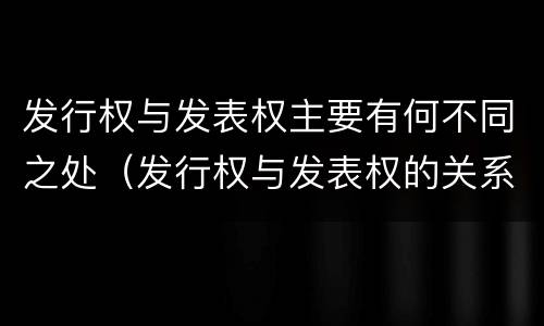 发行权与发表权主要有何不同之处（发行权与发表权的关系）