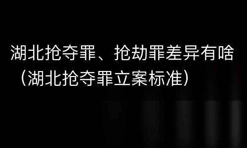 湖北抢夺罪、抢劫罪差异有啥(湖北抢夺罪立案标准)