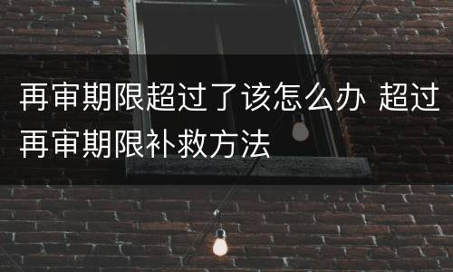 再审期限超过了该怎么办 超过再审期限补救方法