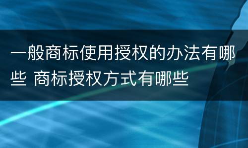 一般商标使用授权的办法有哪些 商标授权方式有哪些