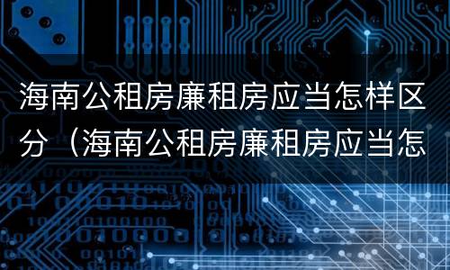 海南公租房廉租房应当怎样区分（海南公租房廉租房应当怎样区分）