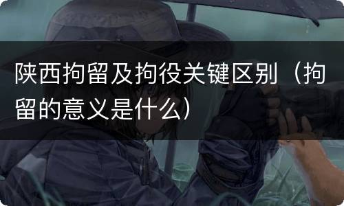 陕西拘留及拘役关键区别（拘留的意义是什么）