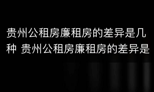 贵州公租房廉租房的差异是几种 贵州公租房廉租房的差异是几种情况