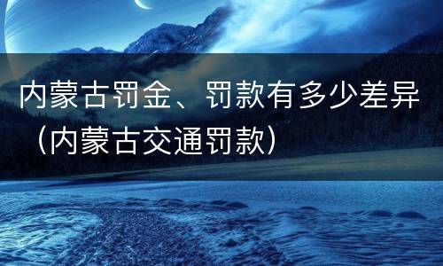 内蒙古罚金、罚款有多少差异（内蒙古交通罚款）