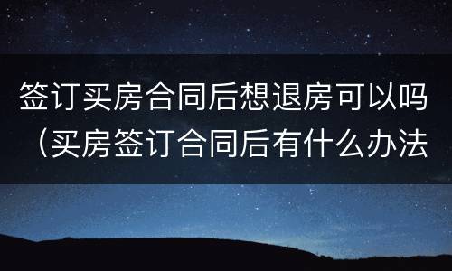 签订买房合同后想退房可以吗（买房签订合同后有什么办法能退房）