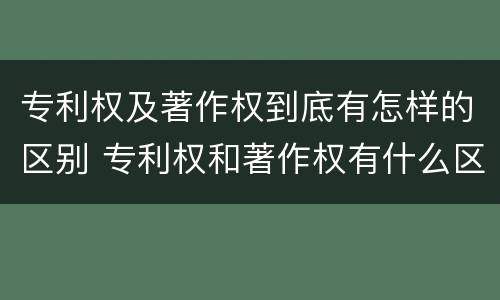 专利权及著作权到底有怎样的区别 专利权和著作权有什么区别