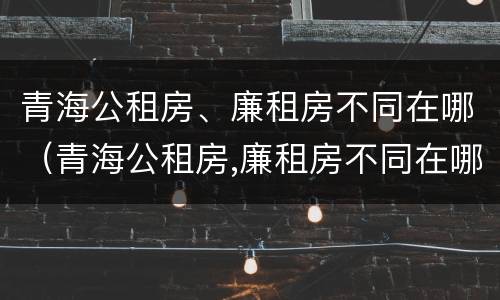 青海公租房、廉租房不同在哪（青海公租房,廉租房不同在哪里）