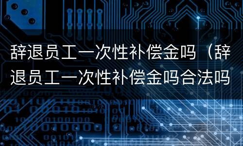 辞退员工一次性补偿金吗（辞退员工一次性补偿金吗合法吗）