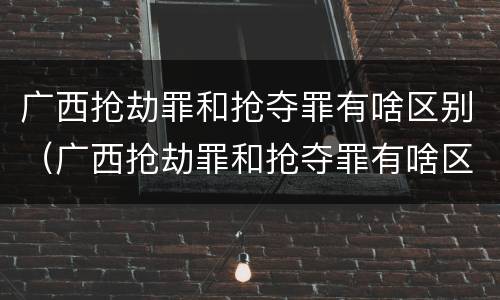 广西抢劫罪和抢夺罪有啥区别（广西抢劫罪和抢夺罪有啥区别呢）