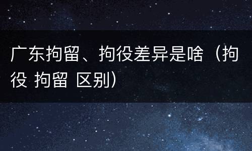 广东拘留、拘役差异是啥（拘役 拘留 区别）