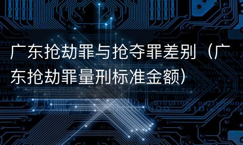 广东抢劫罪与抢夺罪差别（广东抢劫罪量刑标准金额）