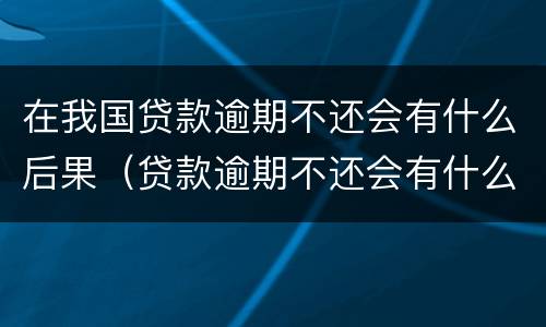 在我国贷款逾期不还会有什么后果（贷款逾期不还会有什么影响）
