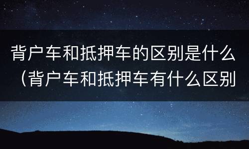 背户车和抵押车的区别是什么（背户车和抵押车有什么区别）