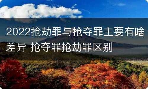 2022抢劫罪与抢夺罪主要有啥差异 抢夺罪抢劫罪区别