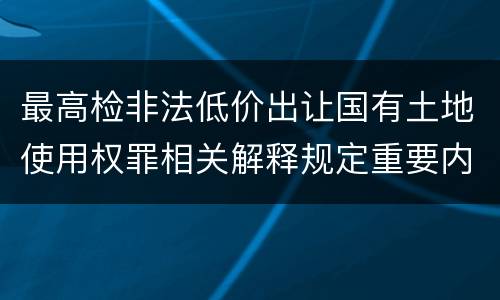 最高检非法低价出让国有土地使用权罪相关解释规定重要内容都有哪些