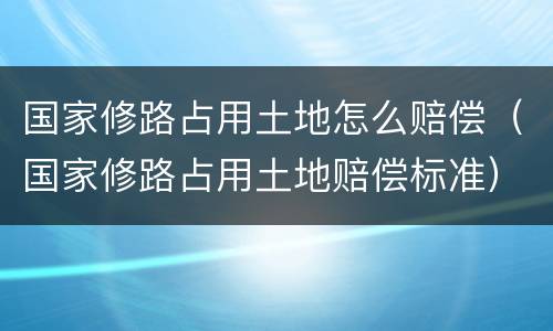 国家修路占用土地怎么赔偿（国家修路占用土地赔偿标准）