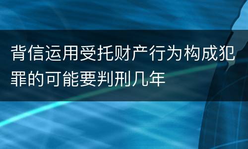 背信运用受托财产行为构成犯罪的可能要判刑几年