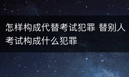 怎样构成代替考试犯罪 替别人考试构成什么犯罪