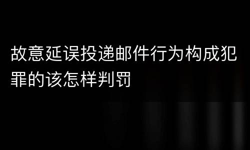 故意延误投递邮件行为构成犯罪的该怎样判罚