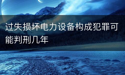 过失损坏电力设备构成犯罪可能判刑几年
