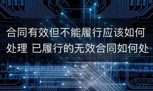 合同有效但不能履行应该如何处理 已履行的无效合同如何处理