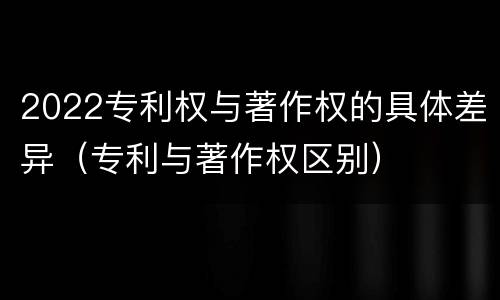 2022专利权与著作权的具体差异（专利与著作权区别）