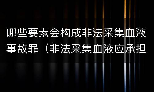 哪些要素会构成非法采集血液事故罪（非法采集血液应承担的法律责任）