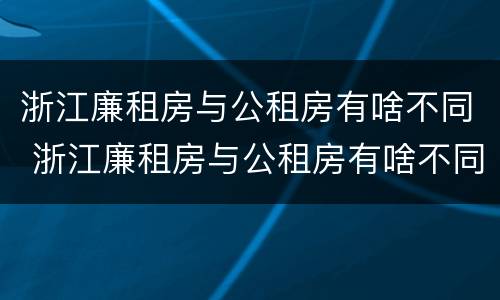 浙江廉租房与公租房有啥不同 浙江廉租房与公租房有啥不同之处