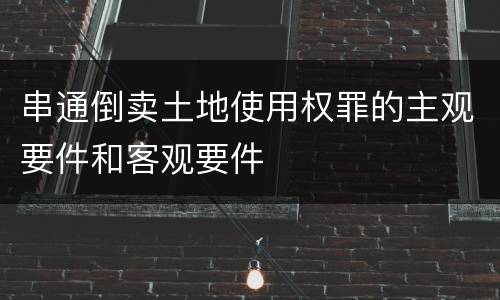 串通倒卖土地使用权罪的主观要件和客观要件