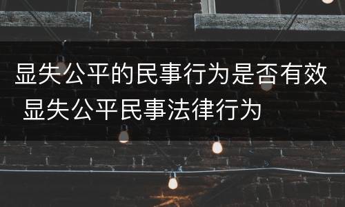 显失公平的民事行为是否有效 显失公平民事法律行为