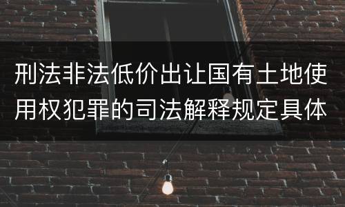 刑法非法低价出让国有土地使用权犯罪的司法解释规定具体有哪些内容