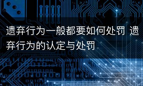 遗弃行为一般都要如何处罚 遗弃行为的认定与处罚