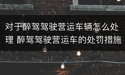 对于醉驾驾驶营运车辆怎么处理 醉驾驾驶营运车的处罚措施